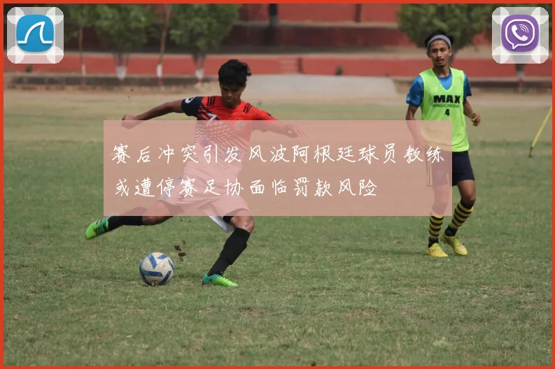 赛后冲突引发风波阿根廷球员教练或遭停赛足协面临罚款风险