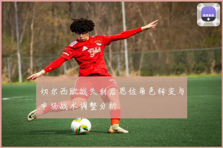 切尔西欧战失利后恩佐角色转变与中场战术调整分析