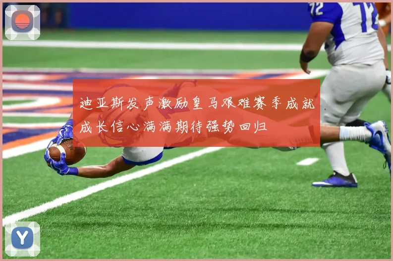 迪亚斯发声激励皇马艰难赛季成就成长信心满满期待强势回归