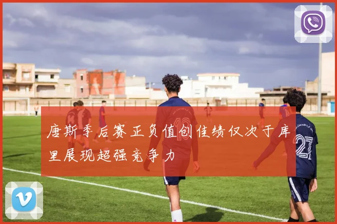 唐斯季后赛正负值创佳绩仅次于库里展现超强竞争力