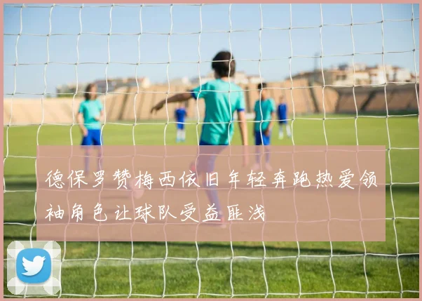 德保罗赞梅西依旧年轻奔跑热爱领袖角色让球队受益匪浅
