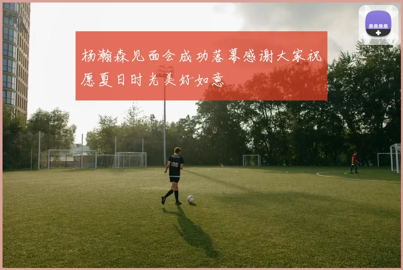 杨瀚森见面会成功落幕感谢大家祝愿夏日时光美好如意