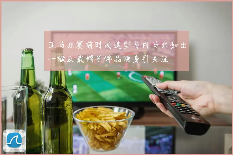 亚马尔赛前时尚造型与内马尔如出一辙反戴帽子饰品满身引关注