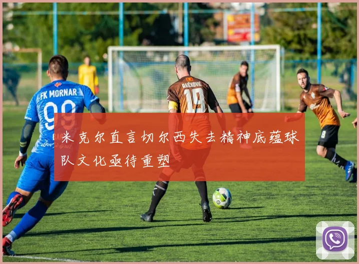 米克尔直言切尔西失去精神底蕴球队文化亟待重塑