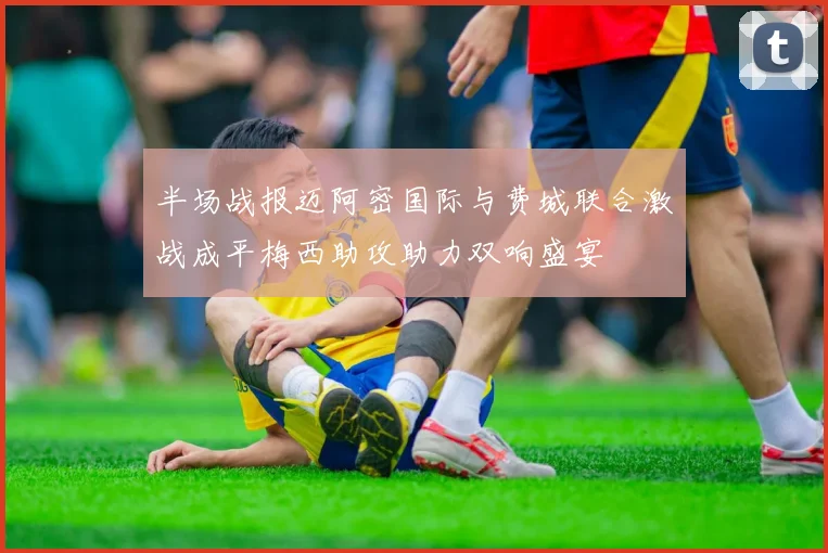 半场战报迈阿密国际与费城联合激战成平梅西助攻助力双响盛宴