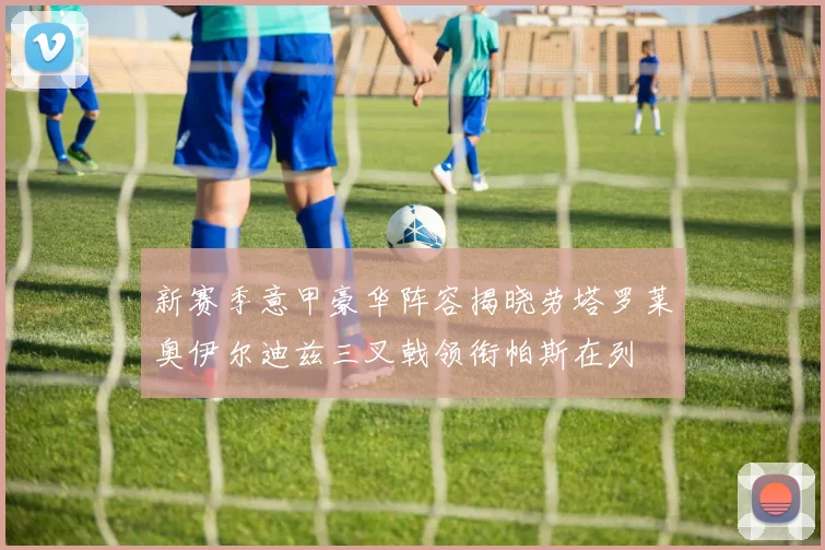 新赛季意甲豪华阵容揭晓劳塔罗莱奥伊尔迪兹三叉戟领衔帕斯在列
