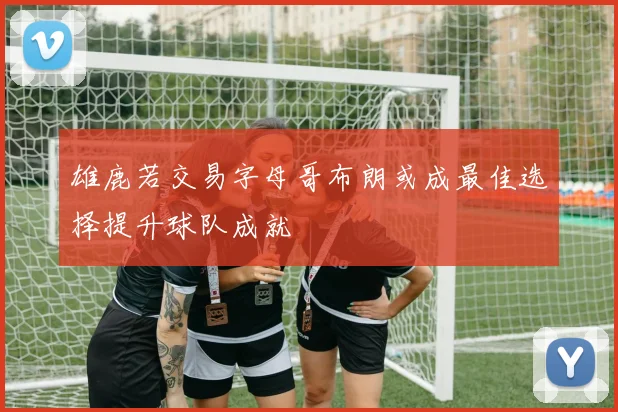 雄鹿若交易字母哥布朗或成最佳选择提升球队成就
