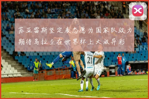 苏亚雷斯坚定表态愿为国家队效力期待乌拉圭在世界杯上大放异彩
