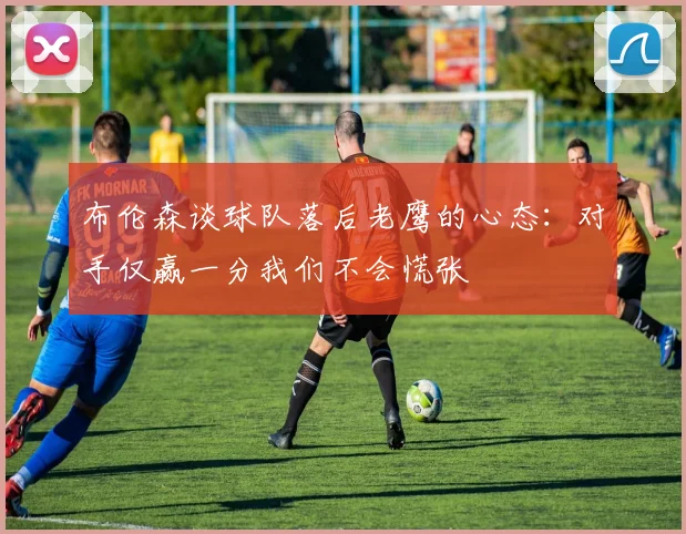 布伦森谈球队落后老鹰的心态：对手仅赢一分我们不会慌张
