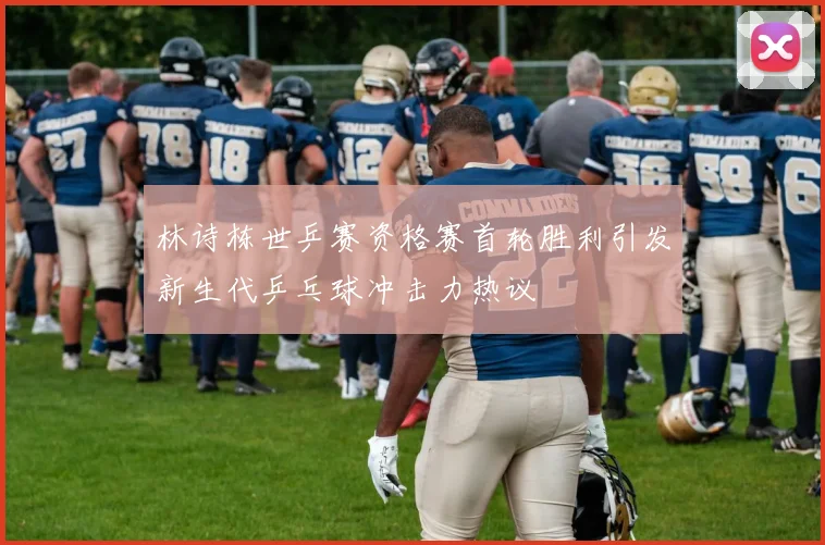 林诗栋世乒赛资格赛首轮胜利引发新生代乒乓球冲击力热议