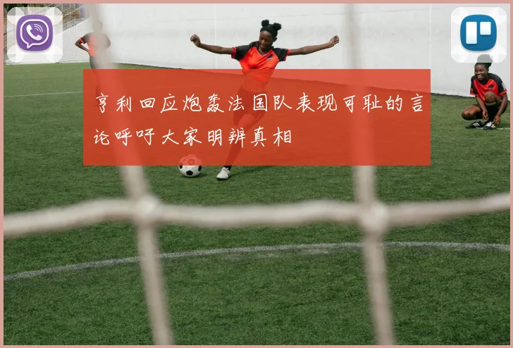 亨利回应炮轰法国队表现可耻的言论呼吁大家明辨真相