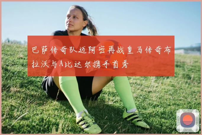 巴萨传奇队迈阿密再战皇马传奇布拉沃与A比达尔携手首秀