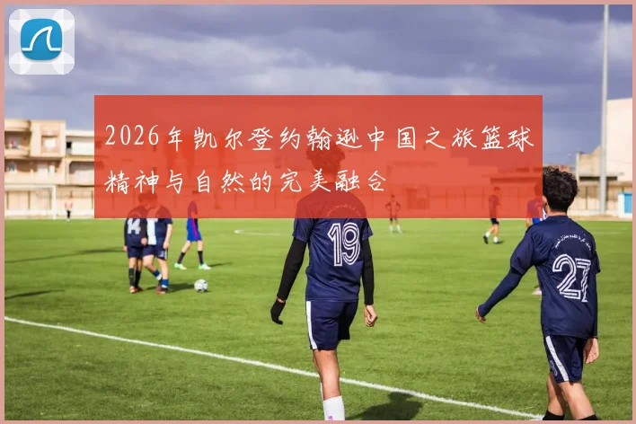2026年凯尔登约翰逊中国之旅篮球精神与自然的完美融合