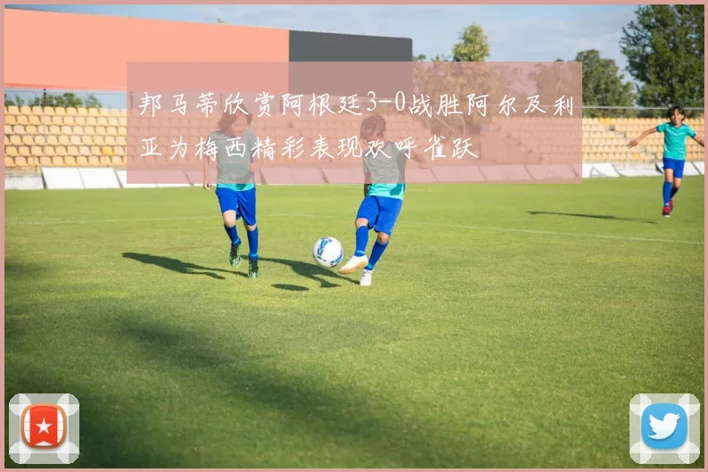 邦马蒂欣赏阿根廷3-0战胜阿尔及利亚为梅西精彩表现欢呼雀跃