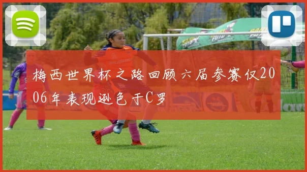 梅西世界杯之路回顾六届参赛仅2006年表现逊色于C罗