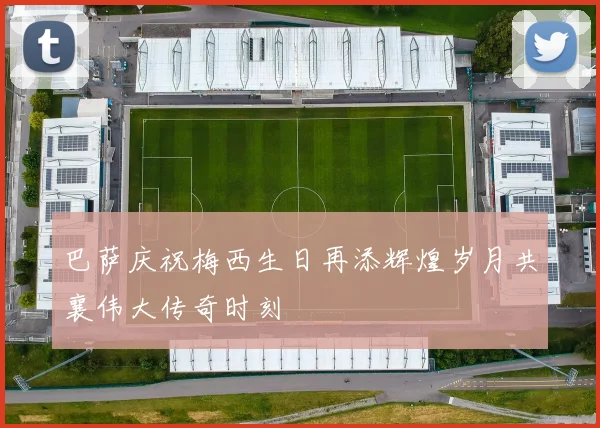 巴萨庆祝梅西生日再添辉煌岁月共襄伟大传奇时刻