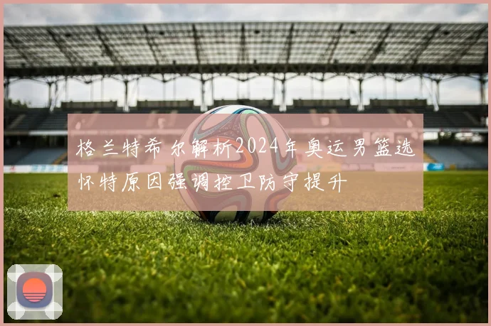 格兰特希尔解析2024年奥运男篮选怀特原因强调控卫防守提升
