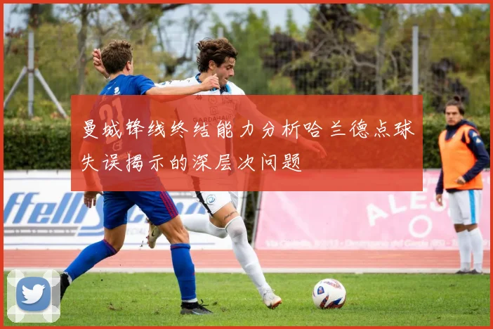 曼城锋线终结能力分析哈兰德点球失误揭示的深层次问题