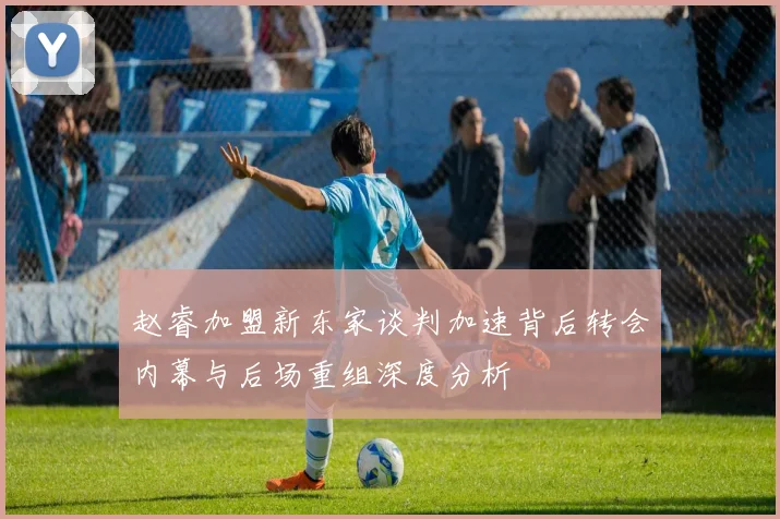 赵睿加盟新东家谈判加速背后转会内幕与后场重组深度分析