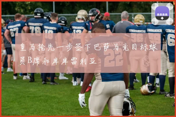 皇马抢先一步签下巴萨马竞目标球员B席和库库雷利亚