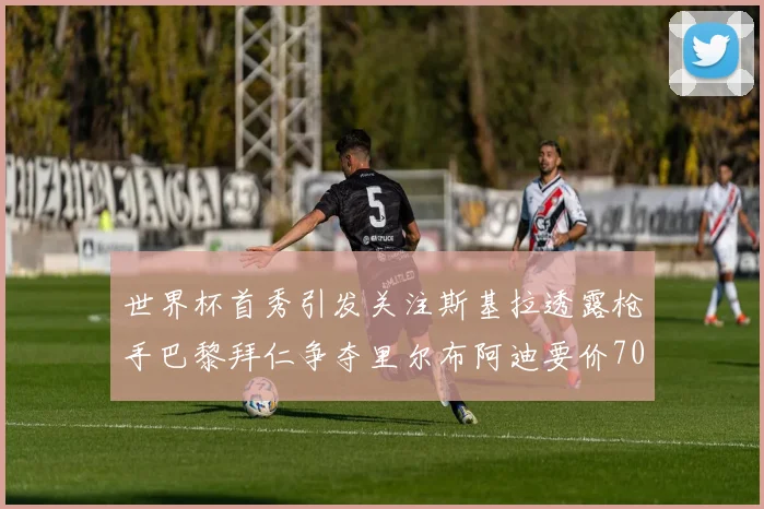 世界杯首秀引发关注斯基拉透露枪手巴黎拜仁争夺里尔布阿迪要价7000万欧
