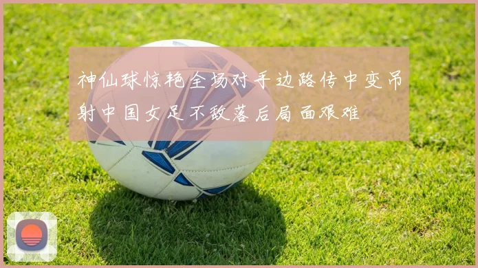 神仙球惊艳全场对手边路传中变吊射中国女足不敌落后局面艰难
