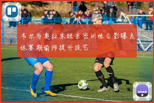 韦尔与奥拉朱旺亲密训练合影曝光休赛期偷师提升技艺