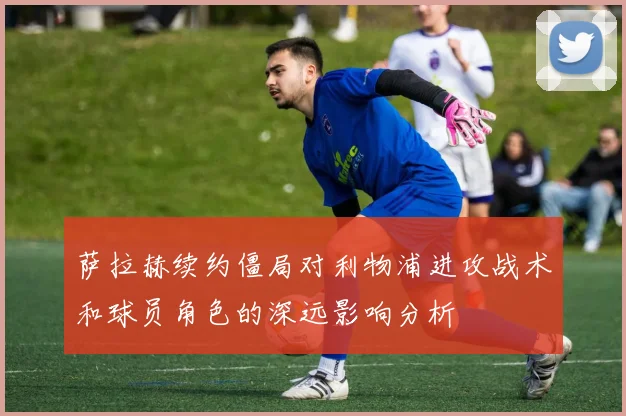 萨拉赫续约僵局对利物浦进攻战术和球员角色的深远影响分析