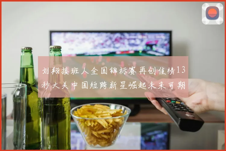 刘翔接班人全国锦标赛再创佳绩13秒大关中国短跨新星崛起未来可期